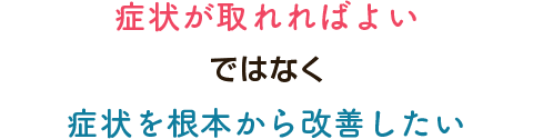 症状が取れればよいではなく症状を根本から改善したい